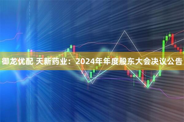 御龙优配 天新药业：2024年年度股东大会决议公告