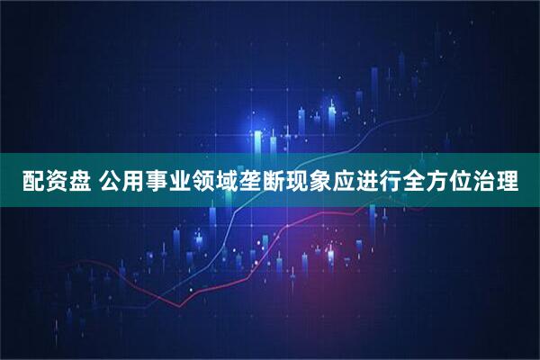 配资盘 公用事业领域垄断现象应进行全方位治理
