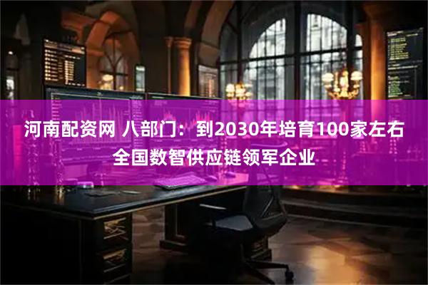 河南配资网 八部门：到2030年培育100家左右全国数智供应链领军企业
