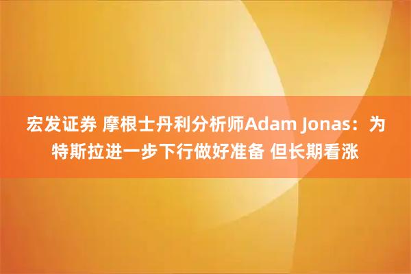 宏发证券 摩根士丹利分析师Adam Jonas：为特斯拉进一步下行做好准备 但长期看涨