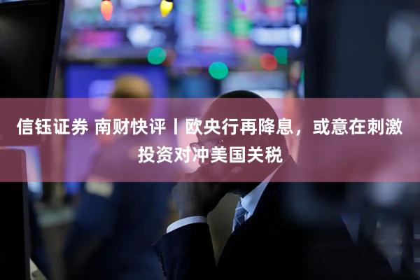 信钰证券 南财快评丨欧央行再降息,或意在刺激投资对冲美国关税