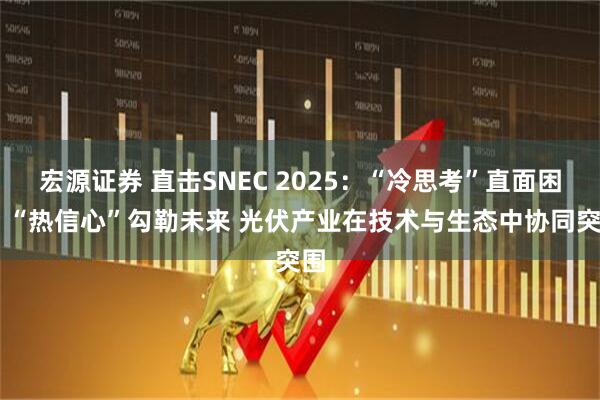 宏源证券 直击SNEC 2025:“冷思考”直面困境 “热信心”勾勒未来 光伏产业在技术与生态中协同突围