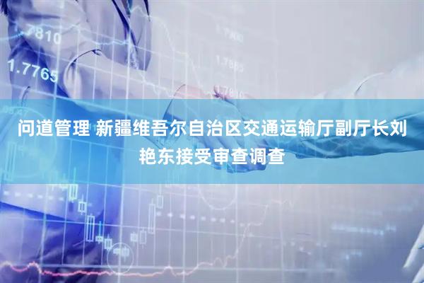 问道管理 新疆维吾尔自治区交通运输厅副厅长刘艳东接受审查调查