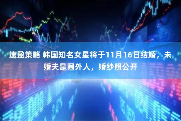 速盈策略 韩国知名女星将于11月16日结婚,未婚夫是圈外人,婚纱照公开
