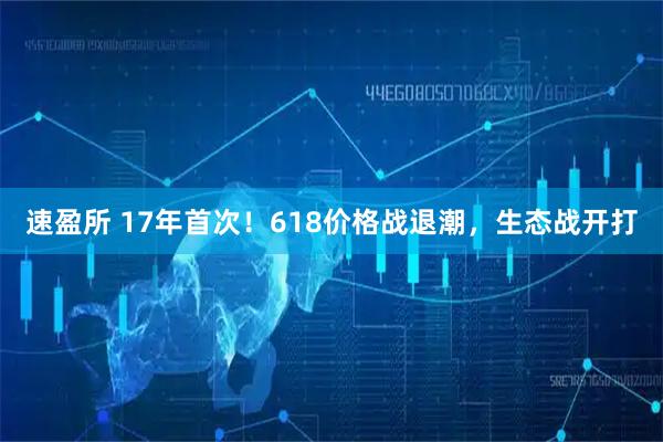 速盈所 17年首次!618价格战退潮,生态战开打