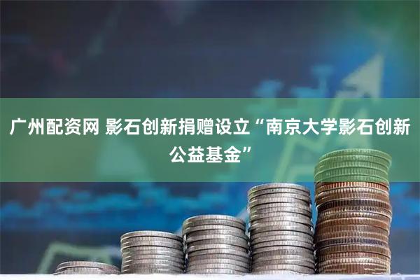 广州配资网 影石创新捐赠设立“南京大学影石创新公益基金”