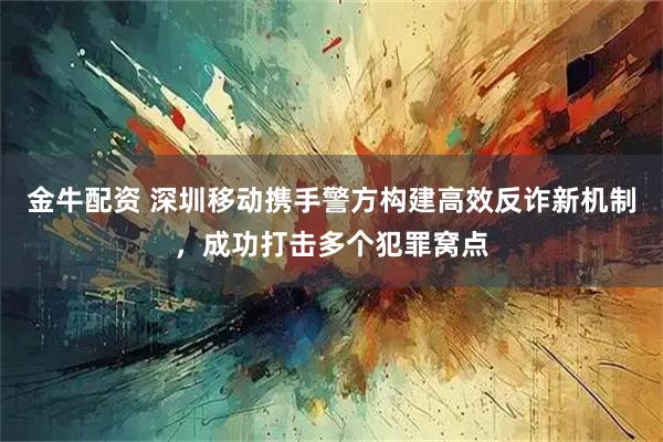 金牛配资 深圳移动携手警方构建高效反诈新机制,成功打击多个犯罪窝点