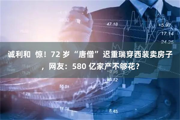 诚利和 惊!72 岁 “唐僧” 迟重瑞穿西装卖房子,网友:580 亿家产不够花?