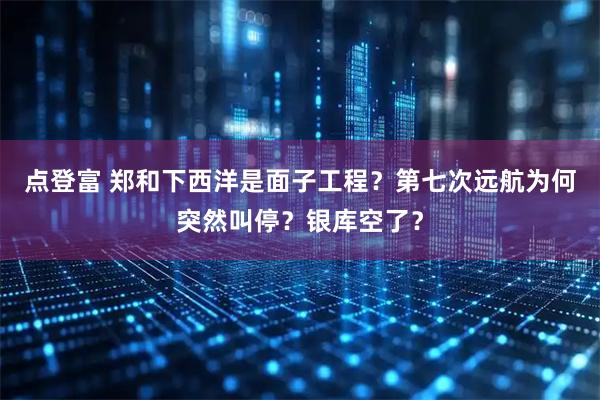 点登富 郑和下西洋是面子工程?第七次远航为何突然叫停?银库空了?