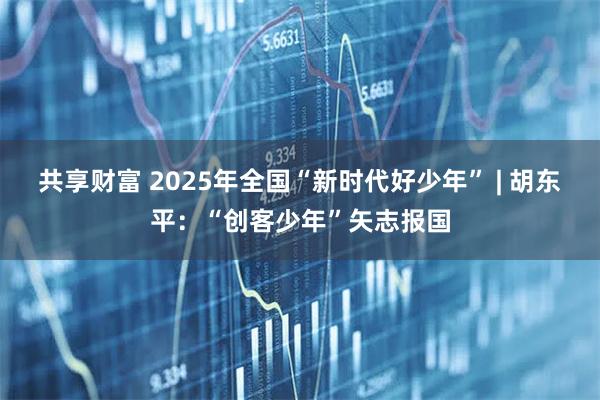共享财富 2025年全国“新时代好少年” | 胡东平:“创客少年”矢志报国