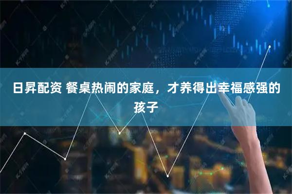 日昇配资 餐桌热闹的家庭,才养得出幸福感强的孩子