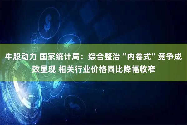 牛股动力 国家统计局：综合整治“内卷式”竞争成效显现 相关行业价格同比降幅收窄