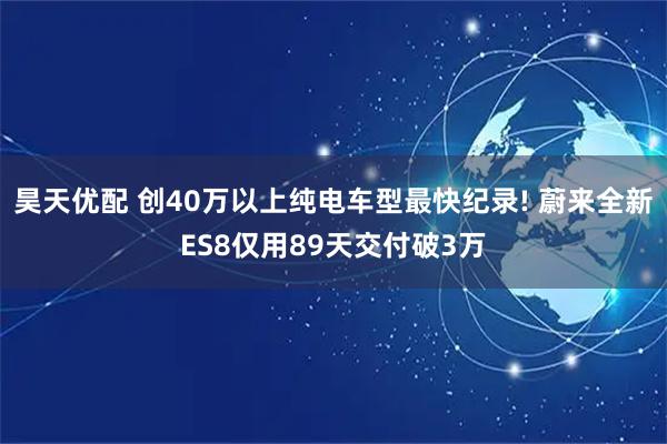 昊天优配 创40万以上纯电车型最快纪录! 蔚来全新ES8仅用89天交付破3万