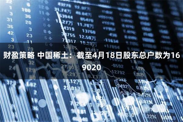 财盈策略 中国稀土：截至4月18日股东总户数为169020