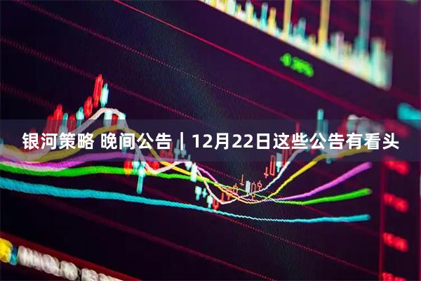 银河策略 晚间公告｜12月22日这些公告有看头