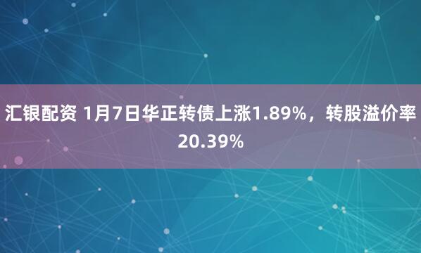 汇银配资 1月7日华正转债上涨1.89%,转股溢价率20.39%