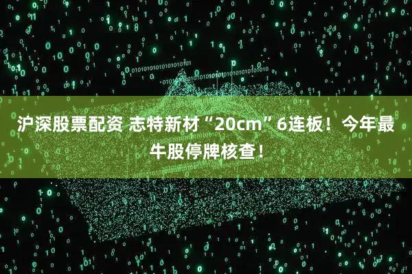 沪深股票配资 志特新材“20cm”6连板！今年最牛股停牌核查！