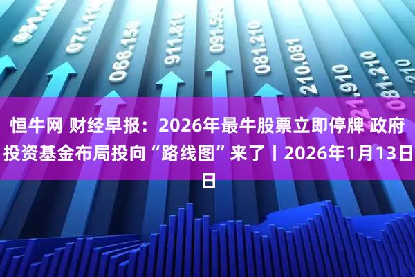 恒牛网 财经早报：2026年最牛股票立即停牌 政府投资基金布局投向“路线图”来了丨2026年1月13日