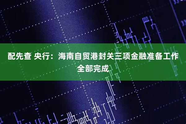配先查 央行：海南自贸港封关三项金融准备工作全部完成