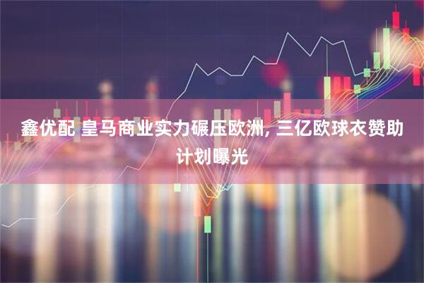 鑫优配 皇马商业实力碾压欧洲, 三亿欧球衣赞助计划曝光