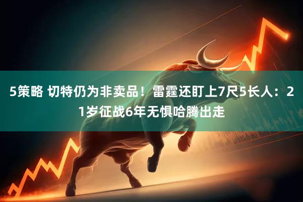 5策略 切特仍为非卖品！雷霆还盯上7尺5长人：21岁征战6年无惧哈腾出走
