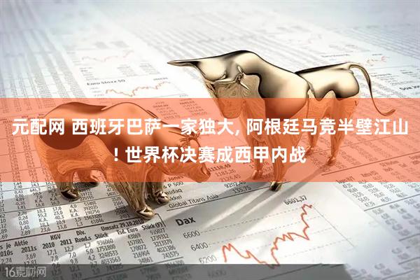 元配网 西班牙巴萨一家独大, 阿根廷马竞半壁江山! 世界杯决赛成西甲内战