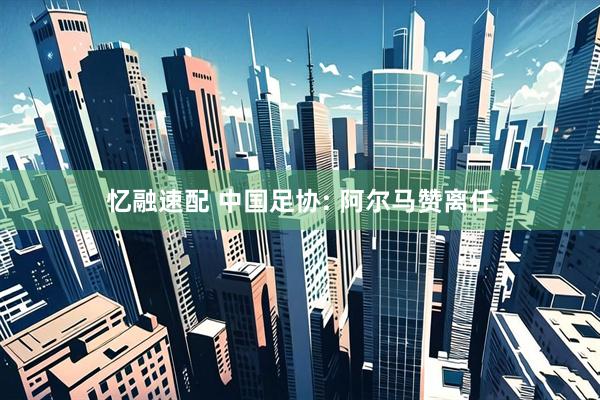 忆融速配 中国足协: 阿尔马赞离任